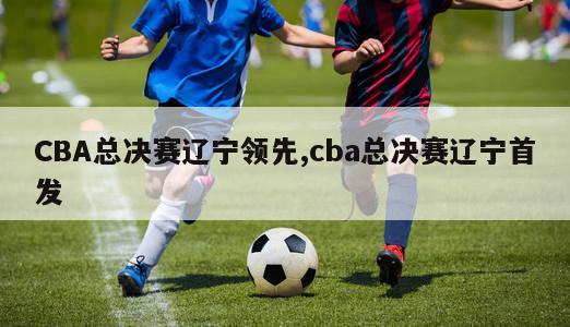 CBA总决赛辽宁领先,cba总决赛辽宁首发